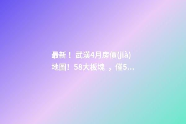 最新！武漢4月房價(jià)地圖！58大板塊，僅5個上漲？！